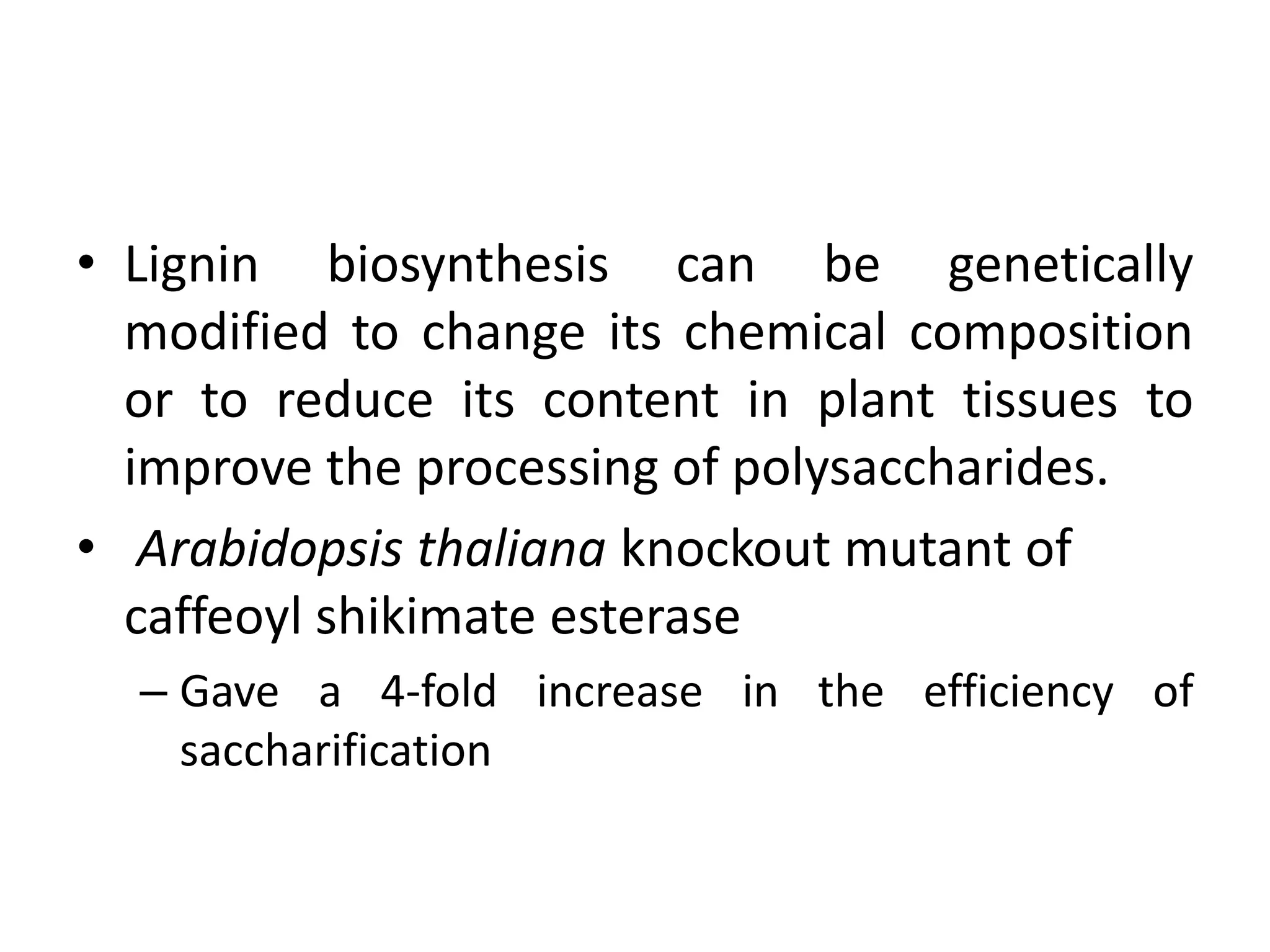 • Lignin biosynthesis can be genetically
modified to change its chemical composition
or to reduce its content in plant tissues to
improve the processing of polysaccharides.
• Arabidopsis thaliana knockout mutant of
caffeoyl shikimate esterase
– Gave a 4-fold increase in the efficiency of
saccharification
 