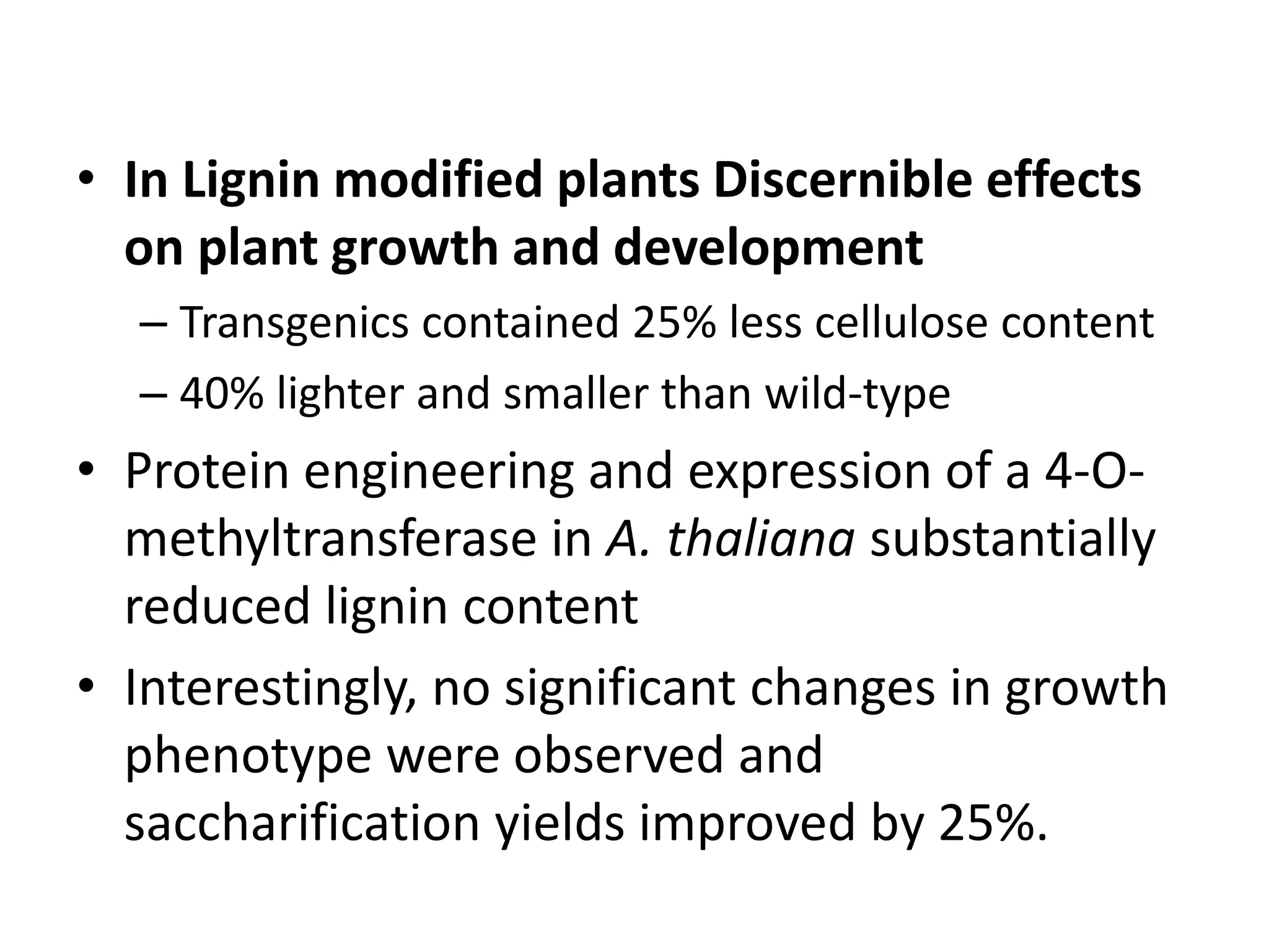 • In Lignin modified plants Discernible effects
on plant growth and development
– Transgenics contained 25% less cellulose content
– 40% lighter and smaller than wild-type
• Protein engineering and expression of a 4-O-
methyltransferase in A. thaliana substantially
reduced lignin content
• Interestingly, no significant changes in growth
phenotype were observed and
saccharification yields improved by 25%.
 