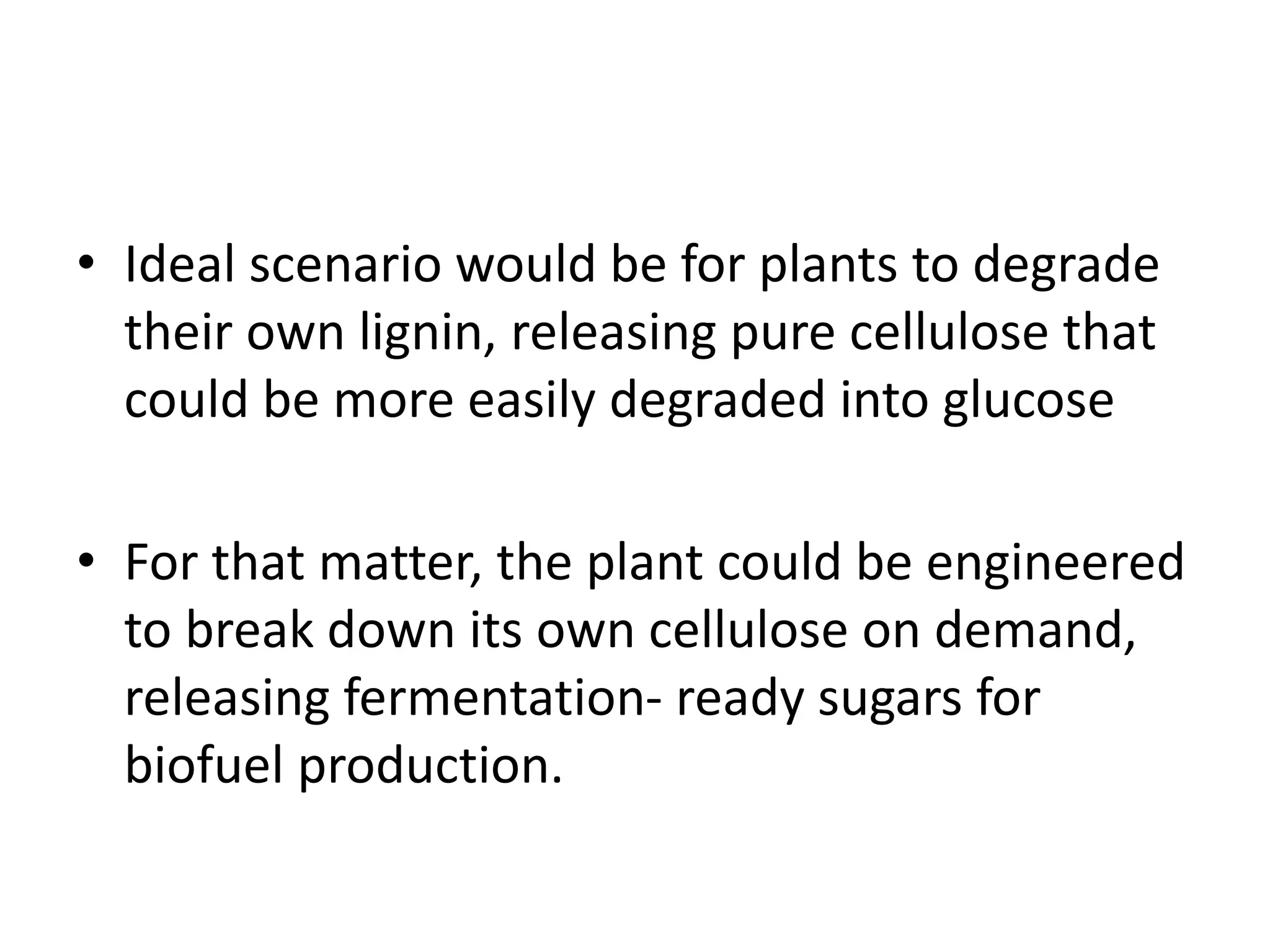 • Ideal scenario would be for plants to degrade
their own lignin, releasing pure cellulose that
could be more easily degraded into glucose
• For that matter, the plant could be engineered
to break down its own cellulose on demand,
releasing fermentation- ready sugars for
biofuel production.
 