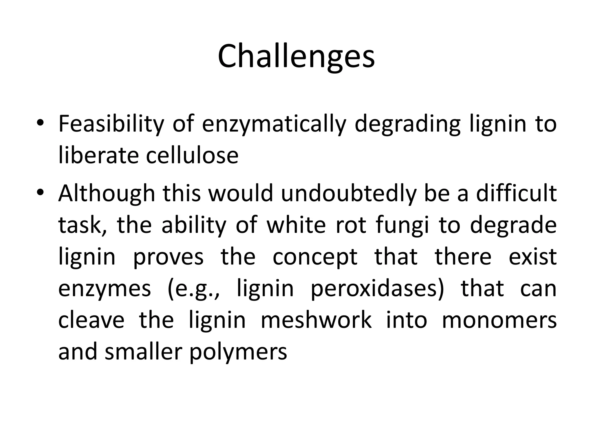 Challenges
• Feasibility of enzymatically degrading lignin to
liberate cellulose
• Although this would undoubtedly be a difficult
task, the ability of white rot fungi to degrade
lignin proves the concept that there exist
enzymes (e.g., lignin peroxidases) that can
cleave the lignin meshwork into monomers
and smaller polymers
 