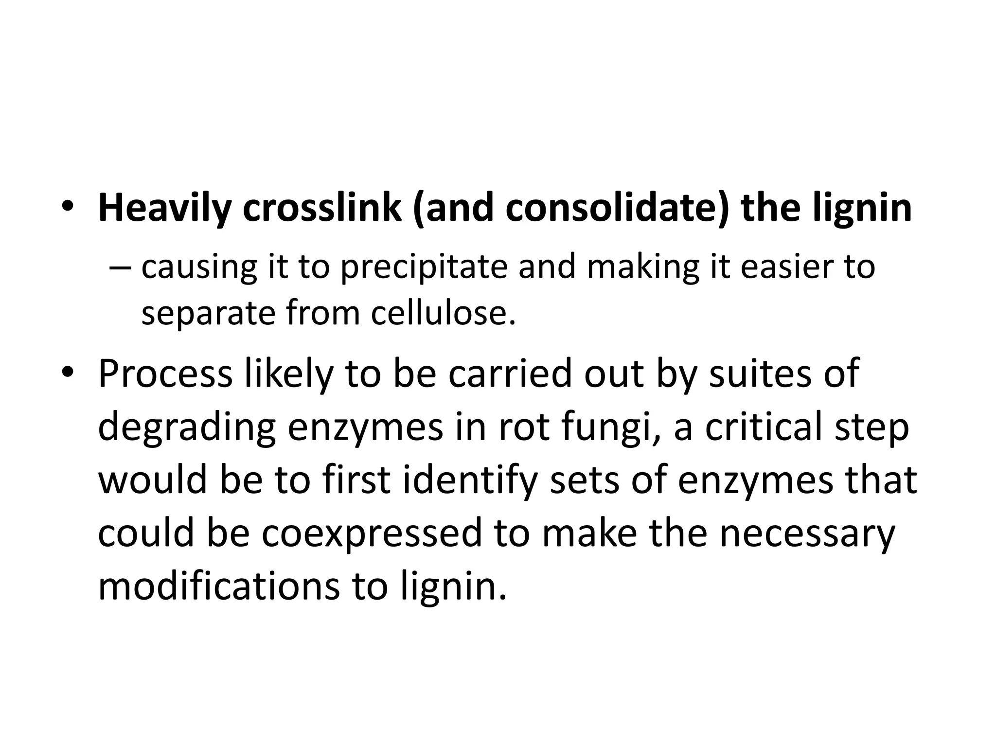 • Heavily crosslink (and consolidate) the lignin
– causing it to precipitate and making it easier to
separate from cellulose.
• Process likely to be carried out by suites of
degrading enzymes in rot fungi, a critical step
would be to first identify sets of enzymes that
could be coexpressed to make the necessary
modifications to lignin.
 