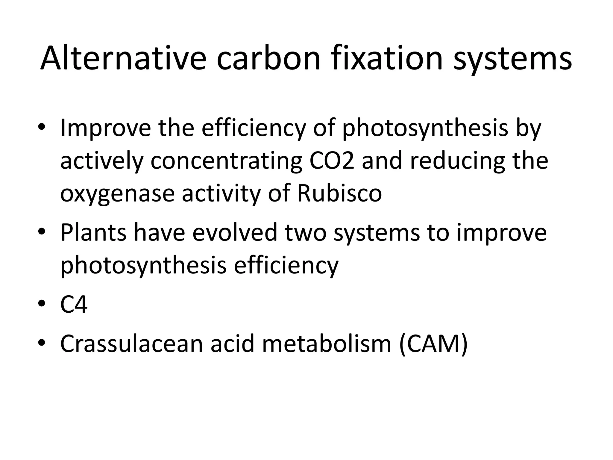 Alternative carbon fixation systems
• Improve the efficiency of photosynthesis by
actively concentrating CO2 and reducing the
oxygenase activity of Rubisco
• Plants have evolved two systems to improve
photosynthesis efficiency
• C4
• Crassulacean acid metabolism (CAM)
 