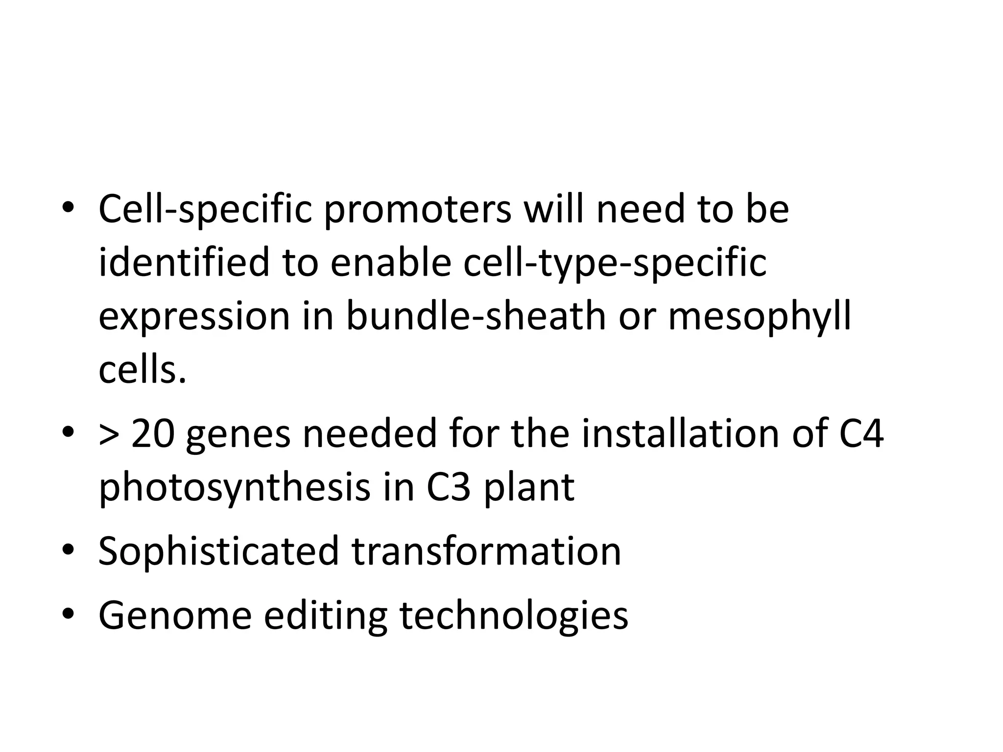 • Cell-specific promoters will need to be
identified to enable cell-type-specific
expression in bundle-sheath or mesophyll
cells.
• > 20 genes needed for the installation of C4
photosynthesis in C3 plant
• Sophisticated transformation
• Genome editing technologies
 