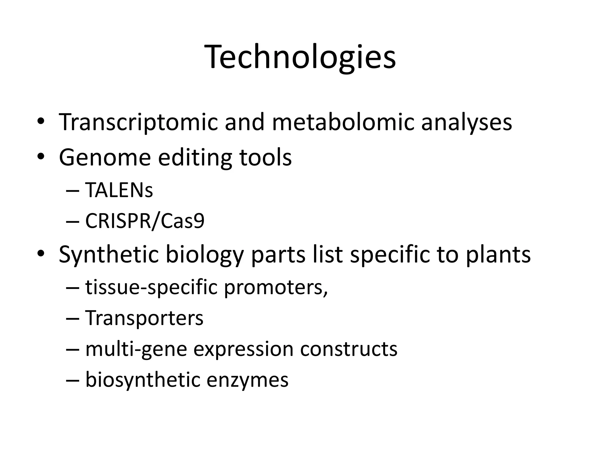 Technologies
• Transcriptomic and metabolomic analyses
• Genome editing tools
– TALENs
– CRISPR/Cas9
• Synthetic biology parts list specific to plants
– tissue-specific promoters,
– Transporters
– multi-gene expression constructs
– biosynthetic enzymes
 