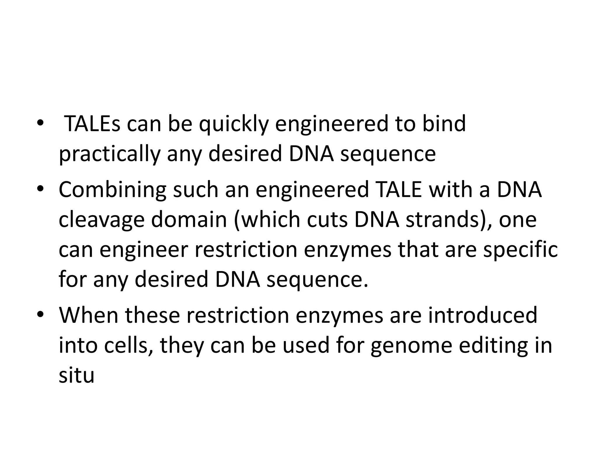 • TALEs can be quickly engineered to bind
practically any desired DNA sequence
• Combining such an engineered TALE with a DNA
cleavage domain (which cuts DNA strands), one
can engineer restriction enzymes that are specific
for any desired DNA sequence.
• When these restriction enzymes are introduced
into cells, they can be used for genome editing in
situ
 
