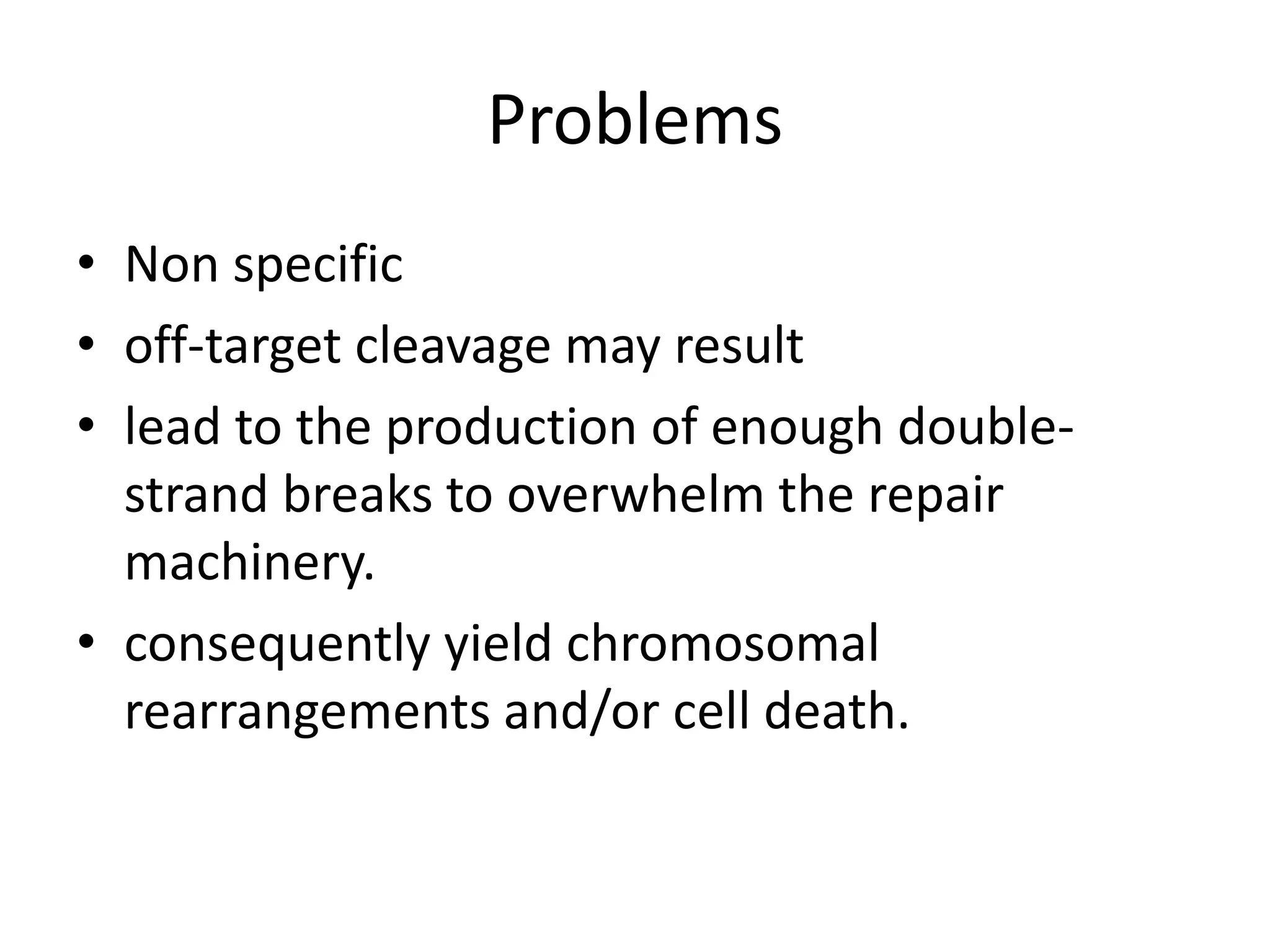 Problems
• Non specific
• off-target cleavage may result
• lead to the production of enough double-
strand breaks to overwhelm the repair
machinery.
• consequently yield chromosomal
rearrangements and/or cell death.
 
