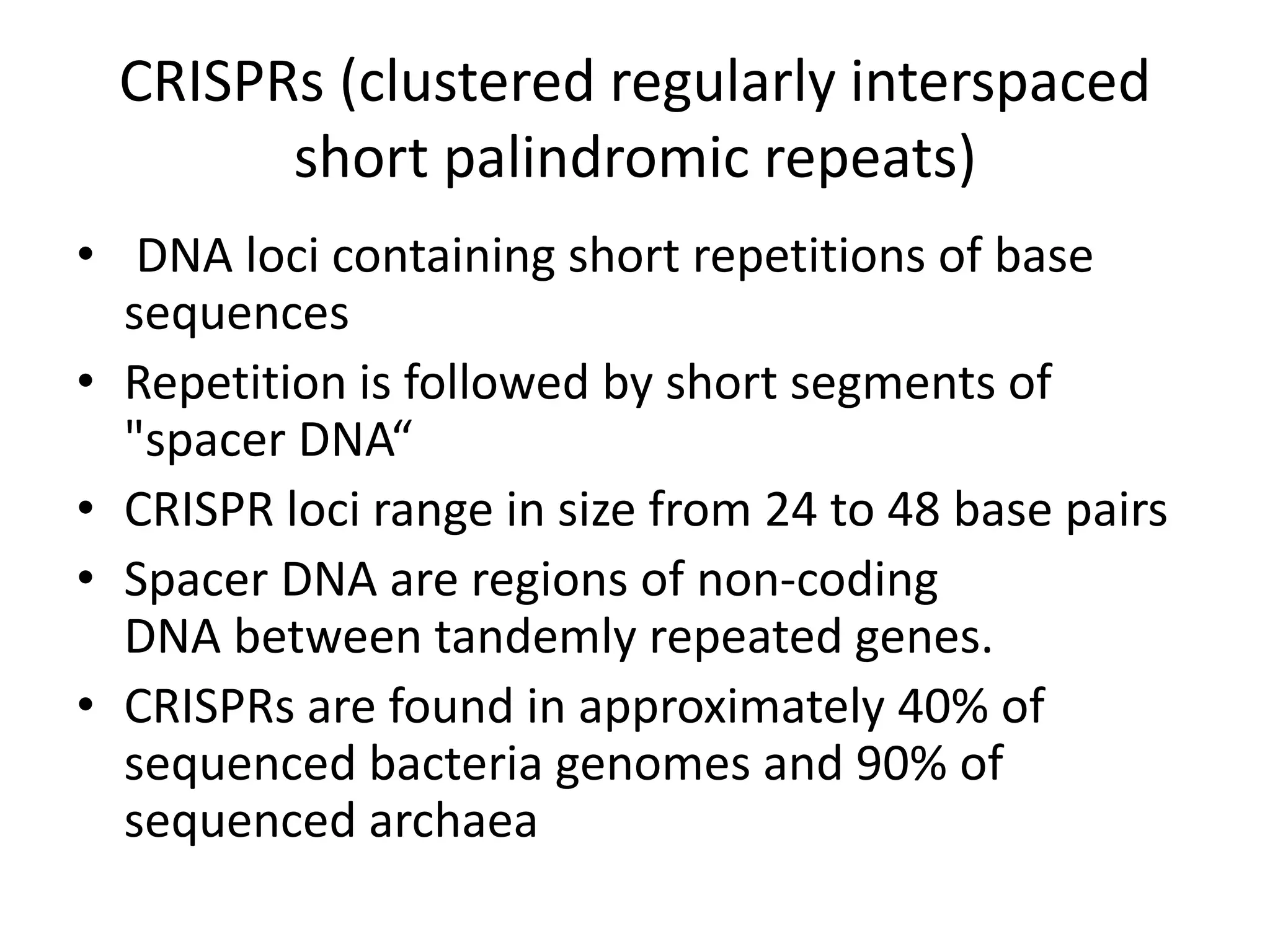 CRISPRs (clustered regularly interspaced
short palindromic repeats)
• DNA loci containing short repetitions of base
sequences
• Repetition is followed by short segments of
"spacer DNA“
• CRISPR loci range in size from 24 to 48 base pairs
• Spacer DNA are regions of non-coding
DNA between tandemly repeated genes.
• CRISPRs are found in approximately 40% of
sequenced bacteria genomes and 90% of
sequenced archaea
 