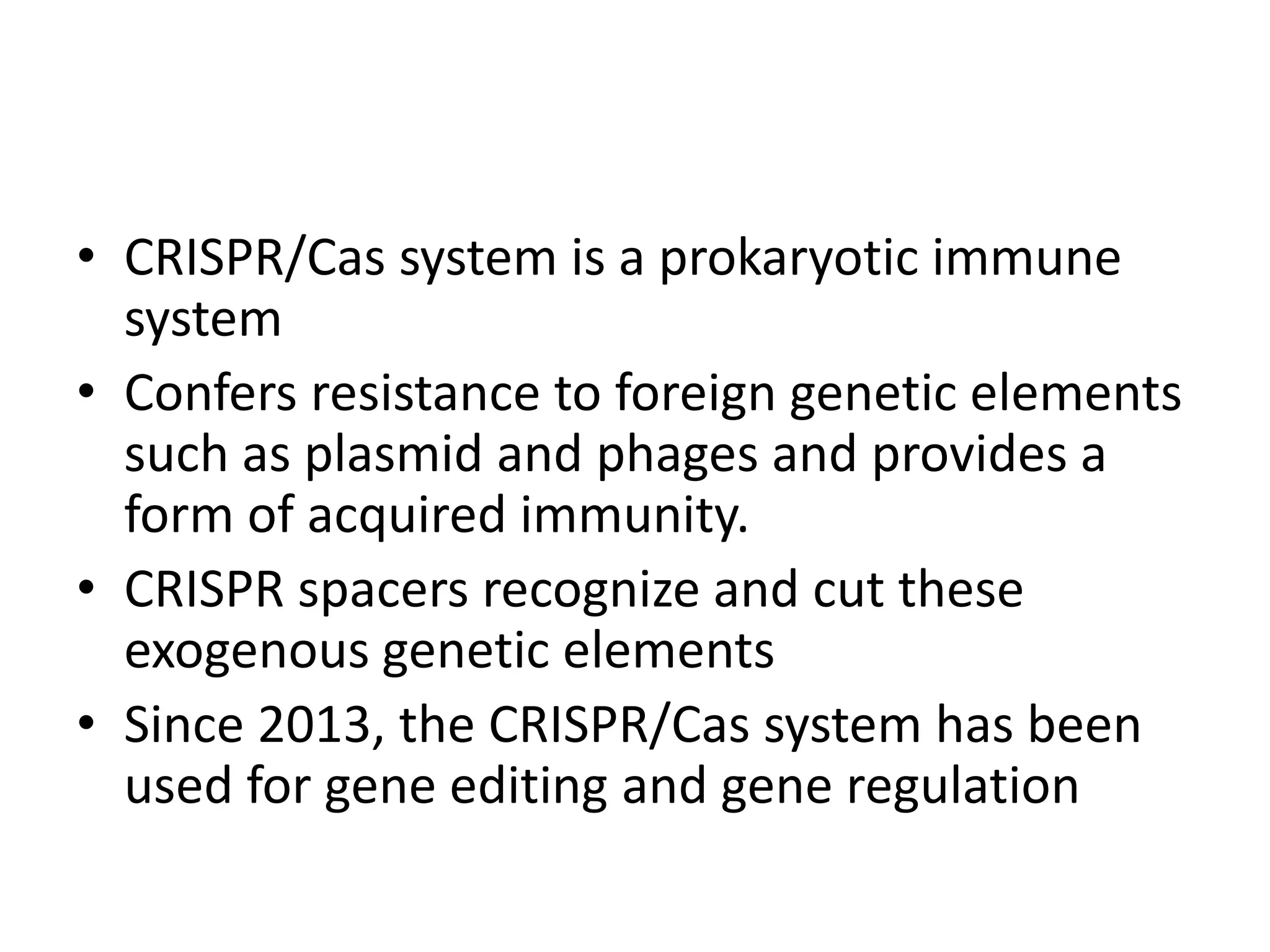 • CRISPR/Cas system is a prokaryotic immune
system
• Confers resistance to foreign genetic elements
such as plasmid and phages and provides a
form of acquired immunity.
• CRISPR spacers recognize and cut these
exogenous genetic elements
• Since 2013, the CRISPR/Cas system has been
used for gene editing and gene regulation
 