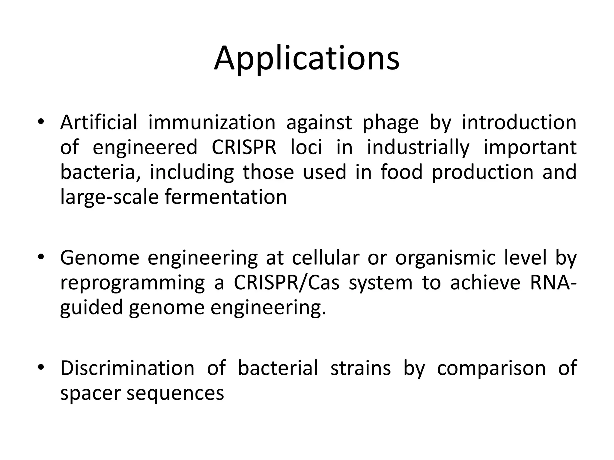 Applications
• Artificial immunization against phage by introduction
of engineered CRISPR loci in industrially important
bacteria, including those used in food production and
large-scale fermentation
• Genome engineering at cellular or organismic level by
reprogramming a CRISPR/Cas system to achieve RNA-
guided genome engineering.
• Discrimination of bacterial strains by comparison of
spacer sequences
 