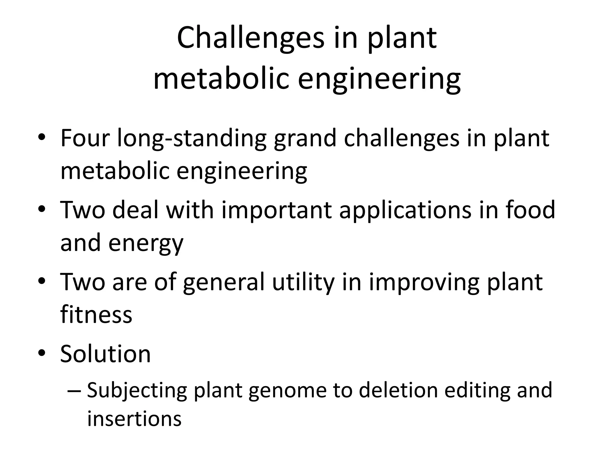 Challenges in plant
metabolic engineering
• Four long-standing grand challenges in plant
metabolic engineering
• Two deal with important applications in food
and energy
• Two are of general utility in improving plant
fitness
• Solution
– Subjecting plant genome to deletion editing and
insertions
 