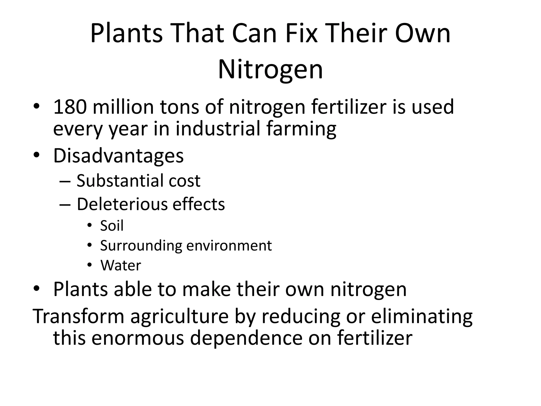 Plants That Can Fix Their Own
Nitrogen
• 180 million tons of nitrogen fertilizer is used
every year in industrial farming
• Disadvantages
– Substantial cost
– Deleterious effects
• Soil
• Surrounding environment
• Water
• Plants able to make their own nitrogen
Transform agriculture by reducing or eliminating
this enormous dependence on fertilizer
 