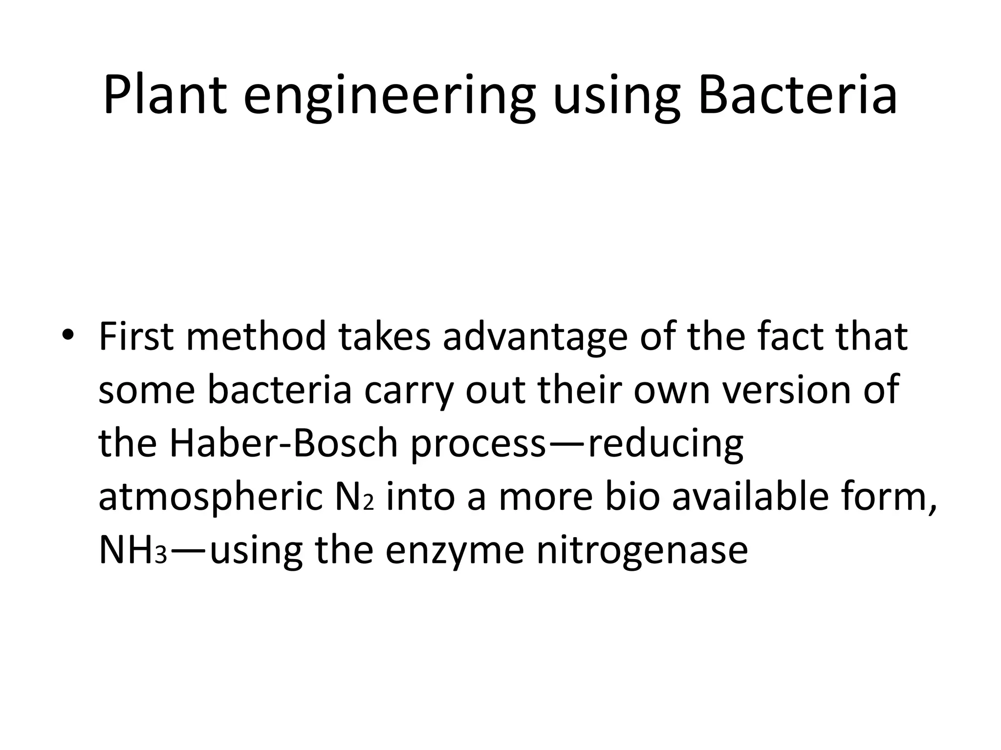 Plant engineering using Bacteria
• First method takes advantage of the fact that
some bacteria carry out their own version of
the Haber-Bosch process—reducing
atmospheric N2 into a more bio available form,
NH3—using the enzyme nitrogenase
 