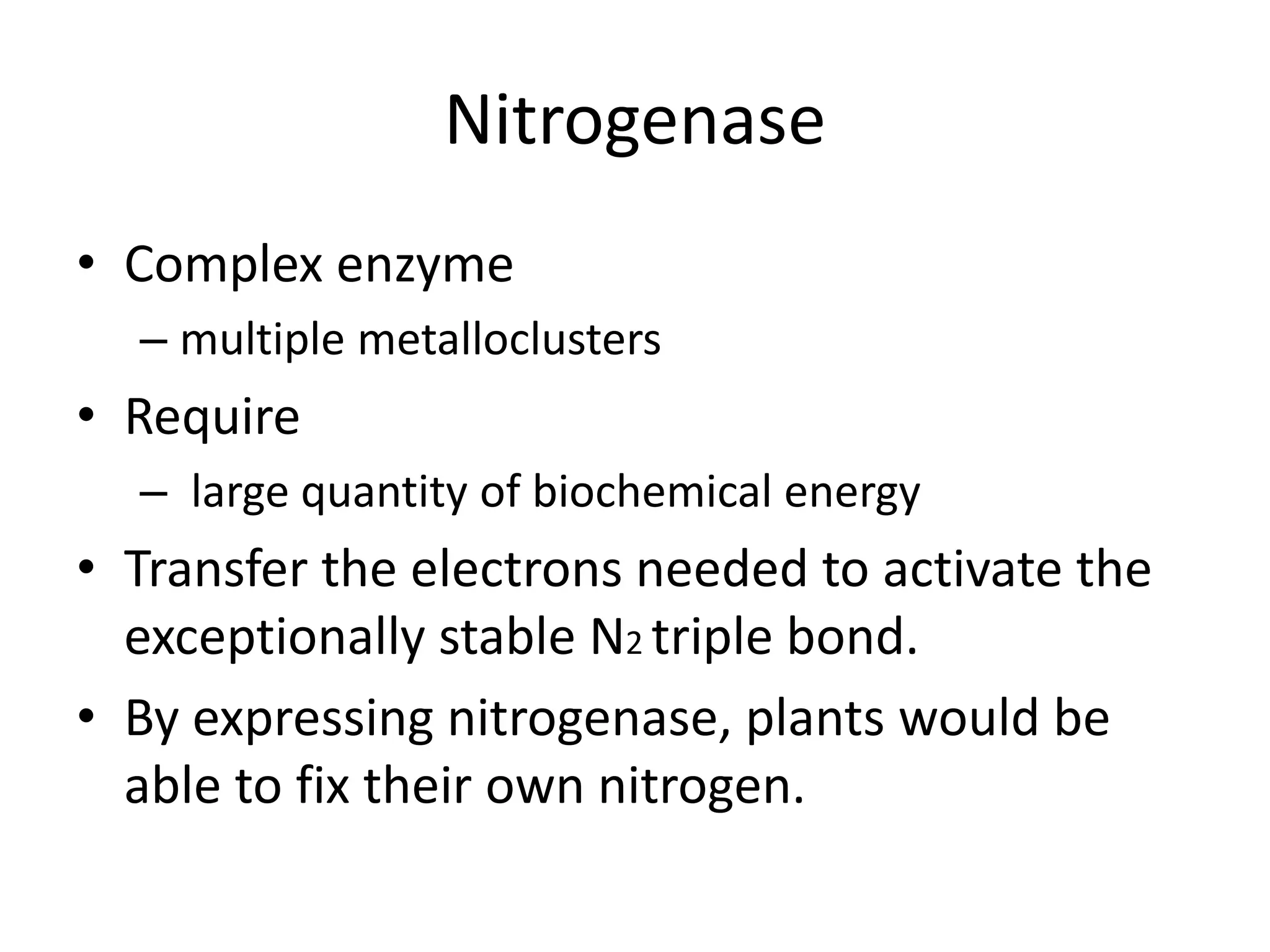Nitrogenase
• Complex enzyme
– multiple metalloclusters
• Require
– large quantity of biochemical energy
• Transfer the electrons needed to activate the
exceptionally stable N2 triple bond.
• By expressing nitrogenase, plants would be
able to fix their own nitrogen.
 