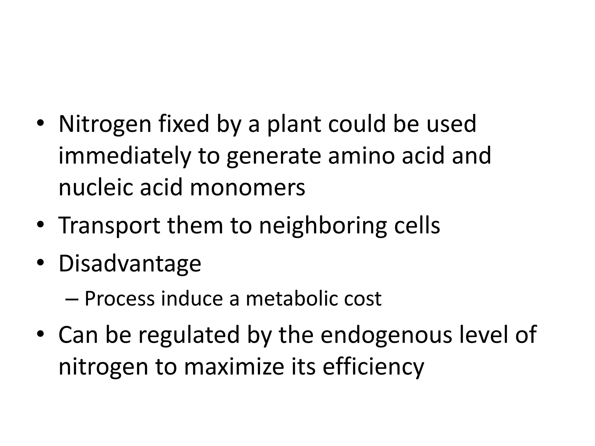 • Nitrogen fixed by a plant could be used
immediately to generate amino acid and
nucleic acid monomers
• Transport them to neighboring cells
• Disadvantage
– Process induce a metabolic cost
• Can be regulated by the endogenous level of
nitrogen to maximize its efficiency
 