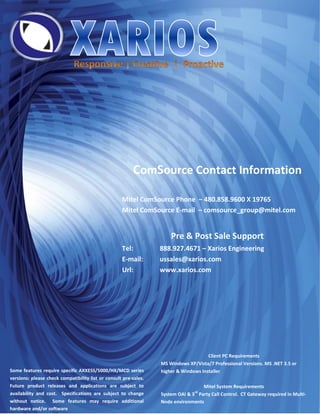 ComSource Contact Information

                                                    Mitel ComSource Phone – 480.858.9600 X 19765
                                                    Mitel ComSource E-mail – comsource_group@mitel.com


                                                                      Pre & Post Sale Support
                                                    Tel:          888.927.4671 – Xarios Engineering
                                                    E-mail:       ussales@xarios.com
                                                    Url:          www.xarios.com




                                                                                      Client PC Requirements
                                                                  MS Windows XP/Vista/7 Professional Versions. MS .NET 3.5 or
Some features require specific AXXESS/5000/HX/MCD series          higher & Windows Installer
versions: please check compatibility list or consult pre-sales.
Future product releases and applications are subject to                            Mitel System Requirements
                                                                                rd
availability and cost. Specifications are subject to change       System OAI & 3 Party Call Control. CT Gateway required in Multi-
without notice. Some features may require additional              Node environments
hardware and/or software
 