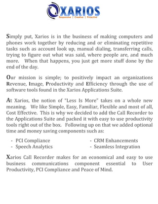 Simply put, Xarios is in the business of making computers and
phones work together by reducing and or eliminating repetitive
tasks such as account look up, manual dialing, transferring calls,
trying to figure out what was said, where people are, and much
more. When that happens, you just get more stuff done by the
end of the day.

Our mission is simple; to positively impact an organizations
Revenue, Image, Productivity and Efficiency through the use of
software tools found in the Xarios Applications Suite.

At Xarios, the notion of “Less Is More” takes on a whole new
meaning. We like Simple, Easy, Familiar, Flexible and most of all,
Cost Effective. This is why we decided to add the Call Recorder to
the Applications Suite and packed it with easy to use productivity
tools right out of the box. Following up on that we added optional
time and money saving components such as:
  - PCI Compliance                   - CRM Enhancements
  - Speech Analytics                 - Seamless Integration

Xarios Call Recorder makes for an economical and easy to use
business communications component essential             to    User
Productivity, PCI Compliance and Peace of Mind.
 