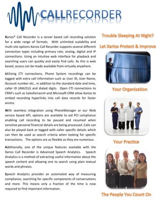 Xarios® Call Recorder is a server based call recording solution
for a wide range of formats. With unlimited scalability and
multi-site options Xarios Call Recorder supports several different
connection types including primary rate, analog, digital and IP
connections. Using an intuitive web interface for playback and
searching users can quickly and easily find calls. As this is web
based, access can be made available from virtually anywhere.

Utilizing CTI connections, Phone System recordings can be
tagged with extra call information such as User ID, User Name,
Account number etc., in addition to the standard date and time,
caller ID (ANI/CLI) and dialed digits. Open CTI connections to
CRM’s such as Salesforcecrm and Microsoft CRM allow Xarios to
embed recording hyperlinks into call data records for faster
access.

With seamless integration using PhoneManager or our Web
service based API, options are available to aid PCI compliance
enabling call recording to be paused and resumed when
sensitive personal financial details are being processed. Calls can
also be played back or tagged with caller specific details which
can then be used as search criteria when looking for specific
transactions. The options are as flexible as they are numerous.

Additionally, one of the unique features available with the
Xarios Call Recorder is Advanced Speech Analytics. Speech
Analytics is a method of extracting useful information about the
speech content and allowing one to search using plain textual
words and phrases.

Speech Analytics provides an automated way of measuring
compliance, searching for specific components of conversations
and more. This means only a fraction of the time is now
required to find important information.
 