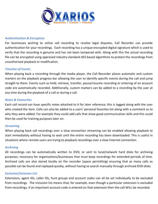 Authentication & Encryption
For businesses wishing to utilize call recording to resolve legal disputes, Call Recorder can provide
authentication for your recordings. Each recording has a unique encrypted digital signature which is used to
verify that the recording is genuine and has not been tampered with. Along with this the actual recording
file can be encrypted using approved industry standard AES based algorithms to protect the recordings from
unauthorized playback or modification.

Timeline of Events
When playing back a recording through the media player, the Call Recorder places automatic and custom
markers on the playback progress bar allowing the user to identify specific events during the call and jump
straight to them. Events such as hold, retrieve, transfer, pause/resume recording or entering of an account
code are automatically recorded. Additionally, custom markers can be added to a recording by the user at
any time during the playback of a call or during a call.

Notes & Favourites
Each call record can have specific notes attached to it for later reference; this is logged along with the user
who created the item. Calls can also be added to a users’ personal favorites list along with a comment as to
why they were added. For example they could add calls that show good communication skills and this could
then be used for training purposes later on.

Streaming
When playing back call recordings over a slow connection streaming can be enabled allowing playback to
start immediately without having to wait until the entire recording has been downloaded. This is useful in
situations where remote users are trying to playback recordings over a slow Internet connection.

Archiving
All recordings can be automatically written to DVD, or sent to local/network hard disks for archiving
purposes; necessary for organizations/businesses that must keep recordings for extended periods of time.
Archived calls are also stored locally on the recorder (space permitting) ensuring that as many calls as
possible can be found and replayed quickly, without having to search manually through archived DVD disks.

Exclusion/Inclusion List
Extensions, agent IDs, caller IDs, hunt groups and account codes can all be set individually to be excluded
from recordings. The inclusion list means that, for example, even though a particular extension is excluded
from recordings, if an important account code is entered on that extension then the call WILL be recorded.
 