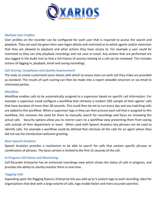 Multiple User Profiles
User profiles on the recorder can be configured for each user that is required to access the search and
playback. They can each be given their own logon details and restricted as to which agents and/or extension
that they are allowed to playback and what actions they have access to. For example a user could be
restricted so they can only playback recordings and not save or email. Any actions that are performed are
also logged in the Audit trail so that a full history of activity relating to a call can be reviewed. This includes
actions of logging in, playback, email and saving recordings.

Call Scoring, Compliance and Quality Improvement
The tools to create customized score sheets with which to assess Users on each call they make are provided
as standard. The results of such scoring can then be made into a report viewable onscreen or via email to
interested parties.

Workflow
Workflow enables calls to be automatically assigned to a supervisor based on specific call information. For
example a supervisor could configure a workflow that retrieves a random 10% sample of their agents’ calls
that have duration of more than 30 seconds. This could then be set to run every day and any matching calls
are added to this workflow. When a supervisor logs in they can then process each call that is assigned to this
workflow, this removes the need for them to manually search for recordings and focus on reviewing the
actual calls. Security options allow you to restrict users to a workflow view preventing them from seeing
calls outside of their department or team. When used with Speech Analytics key phrases can be used to
identify calls. For example a workflow could be defined that retrieves all the calls for an agent where they
did not say the introduction welcome greeting.

Basic Speech Analytics
Speech Analytics provides a mechanism to be able to search for calls that contain specific phrases or
combination of phrases. The basic version is limited to the first 15 seconds of the call.

In-Progress Call Status and Monitoring
Call Recorder Enterprise has an enhanced recordings view which shows the status of calls in progress, and
provides the ability to silently monitor them in real-time.

Tagging Calls
Expanding upon the flagging feature, Enterprise lets you add up to 5 custom tags to each recording, ideal for
organizations that deal with a large volume of calls, tags enable faster and more accurate searches.
 