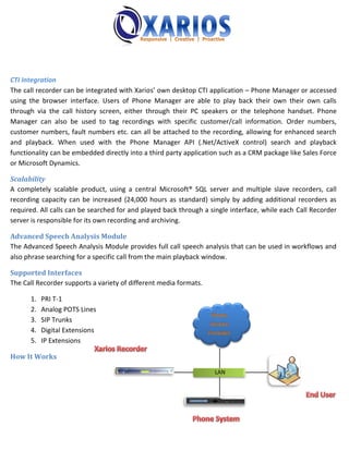 CTI Integration
The call recorder can be integrated with Xarios’ own desktop CTI application – Phone Manager or accessed
using the browser interface. Users of Phone Manager are able to play back their own their own calls
through via the call history screen, either through their PC speakers or the telephone handset. Phone
Manager can also be used to tag recordings with specific customer/call information. Order numbers,
customer numbers, fault numbers etc. can all be attached to the recording, allowing for enhanced search
and playback. When used with the Phone Manager API (.Net/ActiveX control) search and playback
functionality can be embedded directly into a third party application such as a CRM package like Sales Force
or Microsoft Dynamics.

Scalability
A completely scalable product, using a central Microsoft® SQL server and multiple slave recorders, call
recording capacity can be increased (24,000 hours as standard) simply by adding additional recorders as
required. All calls can be searched for and played back through a single interface, while each Call Recorder
server is responsible for its own recording and archiving.

Advanced Speech Analysis Module
The Advanced Speech Analysis Module provides full call speech analysis that can be used in workflows and
also phrase searching for a specific call from the main playback window.

Supported Interfaces
The Call Recorder supports a variety of different media formats.

      1.   PRI T-1
      2.   Analog POTS Lines
      3.   SIP Trunks
      4.   Digital Extensions
      5.   IP Extensions

How It Works

                                                                   LAN
 