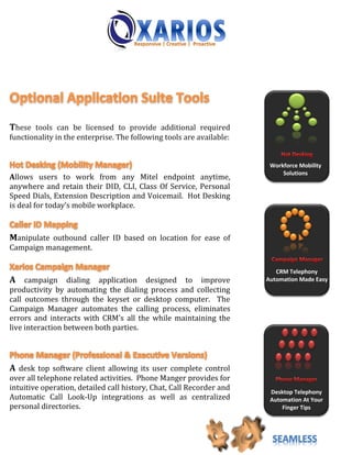These tools can be licensed to provide additional required
functionality in the enterprise. The following tools are available:


                                                                       Workforce Mobility
                                                                           Solutions
Allows users to work from any Mitel endpoint anytime,
anywhere and retain their DID, CLI, Class Of Service, Personal
Speed Dials, Extension Description and Voicemail. Hot Desking
is deal for today’s mobile workplace.



Manipulate outbound caller ID based on location for ease of
Campaign management.

                                                                         CRM Telephony
A campaign dialing application designed to improve                    Automation Made Easy
productivity by automating the dialing process and collecting
call outcomes through the keyset or desktop computer. The
Campaign Manager automates the calling process, eliminates
errors and interacts with CRM’s all the while maintaining the
live interaction between both parties.




A desk top software client allowing its user complete control
over all telephone related activities. Phone Manger provides for
intuitive operation, detailed call history, Chat, Call Recorder and    Desktop Telephony
Automatic Call Look-Up integrations as well as centralized             Automation At Your
personal directories.                                                      Finger Tips




                                                                        SEAMLESS
 