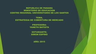 REPUBLICA DE PANAMA
MINISTERIO DE EDUCACION
CENTRO REGIONAL UNIVERSITARIO DE LOS SANTOS
TEMA.
ESTRATEGIA DE COBERTURA DE MERCADO
PROFESORA:
YANETH BATISTA
ESTUDIANTE:
SIMON ESPINO
AÑO: 2015
 