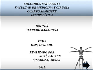 COLUMBUS UNIVERSITY
FACULTAD DE MEDICINA Y CIRUGÍA
      CUARTO SEMESTRE
        INFORMÁTICA


           DOCTOR
      ALFREDO BARAHONA


           TEMA
        OMS, OPS, CDC

        REALIZADO POR
             SURÍ, LAUREN
          MENDOZA, ABNER

             2012
 