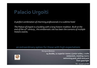 A perfect combination of charming professionals in a sublime hotel  

The Palace of Urgoiti is a building with a long historic tradition. Built at the 
end of the 17th century , this emblematic site has been the scenario of multiple 
historic events.




  an extraordinary option for those with high expectations
                               Munguia (Bizkaia)
                                    24 double, 11 superior rooms 7 junior suites, 1 suite
                                                            restaurant, meeting rooms
                                                        swimming pool, pitch and putt
                                                                        from 90€/night
                                                                        Tel:  +34 946 746 868
 