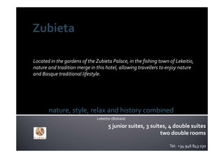 Located in the gardens of the Zubieta Palace, in the fishing town of Lekeitio, 
nature and tradition merge in this hotel, allowing travellers to enjoy nature
and Basque traditional lifestyle. 




       nature, style, relax and history combined
                               Lekeitio (Bizkaia)
                                      5 junior suites, 3 suites, 4 double suites
                                                             two double rooms

                                                                  Tel:  +34 946 843 030
 