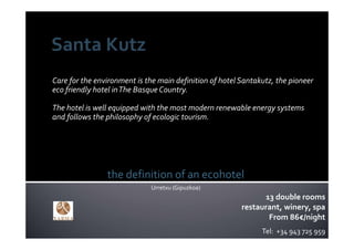 Care for the environment is the main definition of hotel Santakutz, the pioneer 
eco friendly hotel in The Basque Country. 

The hotel is well equipped with the most modern renewable energy systems 
and follows the philosophy of ecologic tourism.




                the definition of an ecohotel
                              Urretxu (Gipuzkoa)
                                                               13 double rooms
                                                         restaurant, winery, spa
                                                                From 86€/night
                                                               Tel:  +34 943 725 959
 