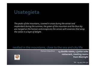 The peaks of the mountains, covered in snow during the winter and 
 resplendent during the summer, the green of the mountain and the blue sky 
 are merged on the horizon and enraptures the senses with essences that wrap 
 the visitor in a layer of delight.




nestled in the mountains, close to the sea and city life
                             Oiartzun (Gipuzkoa)   13 double rooms, 1 junior suite
                                                       restaurant, meeting rooms
                                                                   from 86€/night

                                                                   Tel:  +34 943 260 530
 