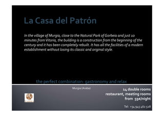 In the village of Murgia, close to the Natural Park of Gorbeia and just 10 
minutes from Vitoria, the building is a construction from the beginning of the 
century and it has been completely rebuilt. It has all the facilities of a modern 
establishment without losing its classic and original style.




        the perfect combination: gastronomy and relax
                                 Murgia (Araba)                  14 double rooms
                                                       restaurant, meeting rooms
                                                                   from 59€/night
                                                                    Tel:  +34 945 462 528
 