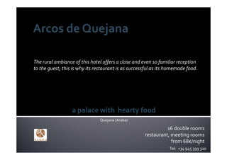 The rural ambiance of this hotel offers a close and even so familiar reception 
to the guest; this is why its restaurant is as successful as its homemade food.




                  a palace with hearty food
                                Quejana (Araba)

                                                               16 double rooms
                                                     restaurant, meeting rooms
                                                                 from 68€/night
                                                                 Tel:  +34 945 399 320
 