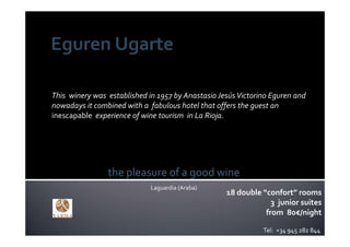 This  winery was  established in 1957 by Anastasio Jesús Victorino Eguren and 
nowadays it combined with a  fabulous hotel that offers the guest an 
inescapable  experience of wine tourism  in La Rioja.




                 the pleasure of a good wine
                              Laguardia (Araba)
                                                     18 double “confort” rooms
                                                                  3  junior suites
                                                                from 80€/night

                                                                Tel:  +34 945 282 844
 