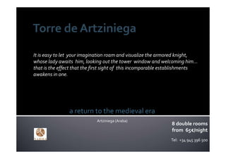 It is easy to let  your imagination roam and visualize the armored knight, 
whose lady awaits  him, looking out the tower  window and welcoming him… 
that is the effect that the first sight of  this incomparable establishments  
awakens in one.




                a return to the medieval era
                              Artziniega (Araba)
                                                                 8 double rooms
                                                                 from 65€/night
                                                                Tel:  +34 945 396 500
                                                                                    .
 