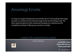 It is easy to imagine the factories around this old 17th century forge that today  
has been converted into the hotel Ansotegi Errota (the Ansotegui mill). The 
birth, peak and decline of the traditional handling iron industry and the 
manufacture of tools in Biscay are carved on its walls.




             a steel mill converted into a hotel
                               Etxebarria (Bizkaia)
                                                                  14 double rooms
                                                                 some with terrace
                                                                   from 100€/night
                                                                    Tel:  +34 946 169 100
 
