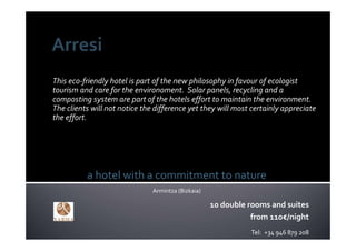 This eco‐friendly hotel is part of the new philosophy in favour of ecologist 
tourism and care for the environoment.  Solar panels, recycling and a 
composting system are part of the hotels effort to maintain the environment. 
The clients will not notice the difference yet they will most certainly appreciate 
the effort.




          a hotel with a commitment to nature
                               Armintza (Bizkaia)

                                                    10 double rooms and suites
                                                               from 110€/night
                                                              Tel:  +34 946 879 208
 