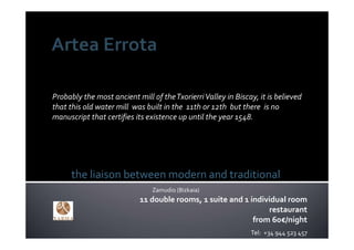 Probably the most ancient mill of the Txorierri Valley in Biscay, it is believed 
that this old water mill  was built in the  11th or 12th  but there  is no 
manuscript that certifies its existence up until the year 1548.




      the liaison between modern and traditional
                                Zamudio (Bizkaia)
                            11 double rooms, 1 suite and 1 individual room
                                                                restaurant
                                                            from 60€/night
                                                                Tel:  +34 944 523 457
 