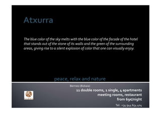 The blue color of the sky melts with the blue color of the facade of the hotel 
that stands out of the stone of its walls and the green of the surrounding 
areas, giving rise to a silent explosion of color that one can visually enjoy. 




                     peace, relax and nature
                               Bermeo (Bizkaia)
                                    11 double rooms, 1 single, 4 apartments
                                                 meeting rooms, restaurant
                                                             from 69€/night
                                                               Tel:  +34 944 654 404
 