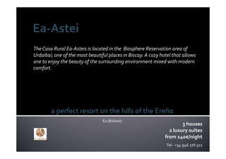 The Casa Rural Ea‐Asteis is located in the  Biosphere Reservation area of 
Urdaibai; one of the most beautiful places in Biscay. A cozy hotel that allows 
one to enjoy the beauty of the surrounding environment mixed with modern 
comfort.




        a perfect resort on the hills of the Ereño
                                 Ea (Bizkaia)
                                                                       3 houses
                                                                 2 luxury suites
                                                               from 140€/night
                                                                Tel:  +34 946 276 511
 