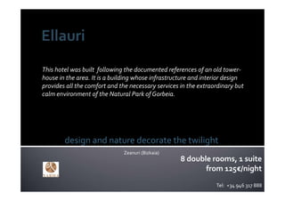 This hotel was built  following the documented references of an old tower‐
house in the area. It is a building whose infrastructure and interior design 
provides all the comfort and the necessary services in the extraordinary but 
calm environment of the Natural Park of Gorbeia.




        design and nature decorate the twilight
                               Zeanuri (Bizkaia)
                                                    8 double rooms, 1 suite
                                                           from 125€/night
                                                                  Tel:  +34 946 317 888
 