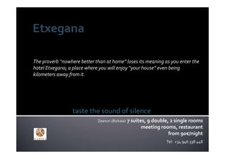 The proverb “nowhere better than at home” loses its meaning as you enter the 
hotel Etxegana; a place where you will enjoy “your house” even being 
kilometers away from it.




                  taste the sound of silence
                             Zeanuri (Bizkaia)   7 suites, 9 double, 2 single rooms
                                                        meeting rooms, restaurant
                                                                    from 90€/night
                                                                  Tel:  +34 946 338 448
 