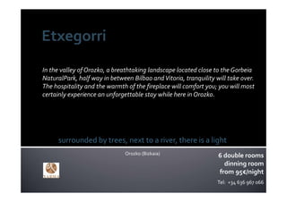 In the valley of Orozko, a breathtaking landscape located close to the Gorbeia
NaturalPark, half way in between Bilbao and Vitoria, tranquility will take over. 
The hospitality and the warmth of the fireplace will comfort you; you will most 
certainly experience an unforgettable stay while here in Orozko.




      surrounded by trees, next to a river, there is a light
                               Orozko (Bizkaia)                   6 double rooms
                                                                    dinning room
                                                                  from 95€/night
                                                                  Tel:  +34 636 967 066
 