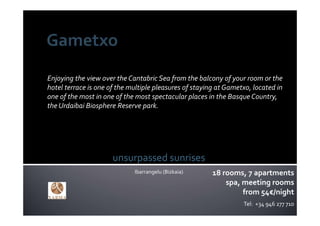 Enjoying the view over the Cantabric Sea from the balcony of your room or the 
hotel terrace is one of the multiple pleasures of staying at Gametxo, located in 
one of the most in one of the most spectacular places in the Basque Country, 
the Urdaibai Biosphere Reserve park.




                      unsurpassed sunrises
                             Ibarrangelu (Bizkaia)      18 rooms, 7 apartments
                                                            spa, meeting rooms
                                                                 from 54€/night
                                                                   Tel:  +34 946 277 710
 