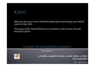 When you get to your room, tired of the deeds of the working day, you will find 
a poem on your bed … 

The owners of the  hotel KATXI go to such details in order to serve  the well 
being of its guests.




          a mosaic of unforgettable sensations
                                Morga (Bizkaia)


                            3 double, 1 superior rooms, 2 junior suites, 2 suites
                                                                from 92€/night
                                                                     Tel:  +946 270 740
 