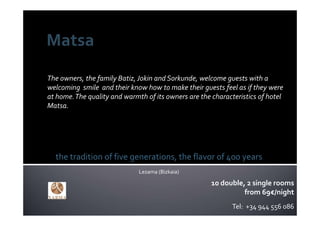 The owners, the family Batiz, Jokin and Sorkunde, welcome guests with a 
welcoming  smile  and their know how to make their guests feel as if they were  
at home. The quality and warmth of its owners are the characteristics of hotel 
Matsa.




  the tradition of five generations, the flavor of 400 years
                              Lezama (Bizkaia)

                                                      10 double, 2 single rooms
                                                                from 69€/night
                                                             Tel:  +34 944 556 086
 