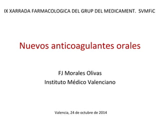 IX XARRADA FARMACOLOGICA DEL GRUP DEL MEDICAMENT. SVMFiC 
Nuevos anticoagulantes orales 
FJ Morales Olivas 
Instituto Médico Valenciano 
Valencia, 24 de octubre de 2014 
 