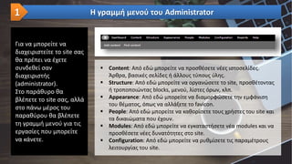 Για να μπορείτε να
διαχειριστείτε το site σας
θα πρέπει να έχετε
συνδεθεί σαν
διαχειριστής
(administrator).
Στο παράθυρο θα
βλέπετε το site σας, αλλά
στο πάνω μέρος του
παραθύρου θα βλέπετε
τη γραμμή μενού για τις
εργασίες που μπορείτε
να κάνετε.
Η γραμμή μενού του Administrator1
 Content: Από εδώ μπορείτε να προσθέσετε νέες ιστοσελίδες.
Άρθρα, βασικές σελίδες ή άλλους τύπους ύλης.
 Structure: Από εδώ μπορείτε να οργανώσετε το site, προσθέτοντας
ή τροποποιώντας blocks, μενού, λίστες όρων, κλπ.
 Appearance: Από εδώ μπορείτε να διαμορφώσετε την εμφάνιση
του θέματος, όπως να αλλάξετε το favicon.
 People: Από εδώ μπορείτε να καθορίσετε τους χρήστες του site και
τα δικαιώματα που έχουν.
 Modules: Από εδώ μπορείτε να εγκαταστήσετε νέα modules και να
προσθέσετε νέες δυνατότητες στο site.
 Configuration: Από εδώ μπορείτε να ρυθμίσετε τις παραμέτρους
λειτουργίας του site.
 