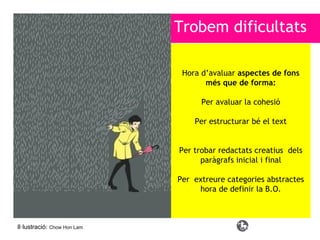 Trobem dificultats
Hora d’avaluar aspectes de fons
més que de forma:
Per avaluar la cohesió
Per estructurar bé el text

Per trobar redactats creatius dels
paràgrafs inicial i final
Per extreure categories abstractes
hora de definir la B.O.

Il·lustració: Chow Hon Lam

 