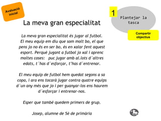 ció
valua l
A
inicia

1
La meva gran especialitat

La meva gran especialitat és jugar al futbol.
El meu equip em diu que som molt bo, el que
pens jo no és en ser bo, és en xalar fent aquest
esport. Perquè jugant a futbol jo xal i aprenc
moltes coses: puc jugar amb al.lots d´altres
edats, t´has d´esforçar, t’has d´entrenar.
El meu equip de futbol hem quedat segons a sa
copa, i ara ens tocarà jugar contra quatre equips
d´un any més que jo i per guanyar-los ens haurem
d´esforçar i entrenar-nos.
Esper que també quedem primers de grup.
Josep, alumne de 5è de primària

Plantejar la
tasca
Compartir
objectius

 